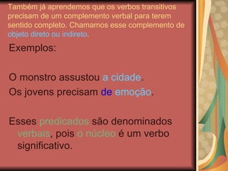Também já aprendemos que os verbos transitivos precisam de um complemento verbal para terem sentido completo. Chamamos esse complemento de  objeto direto ou indireto . Exemplos: O monstro assustou  a cidade . Os jovens precisam  de  emoção . Esses  predicados  são denominados  verbais , pois  o núcleo  é um verbo significativo. 