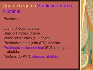Agora chegou o  Predicado Verbo-Nominal. Exemplo: Joana chegou abatida. Sujeito simples: Joana Verbo Intransitivo (VI): chegou Predicativo do sujeito (PS): abatida  Predicado verbo-nominal  (PVN): chegou abatida. Núcleos do PVN:  chegou, abatida 