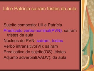 Lili e Patrícia saíram tristes da aula. Sujeito composto: Lili e Patrícia Predicado verbo-nominal(PVN) : saíram tristes da aula Núcleos do PVN:  saíram, tristes Verbo intransitivo(VI): saíram Predicativo do sujeito(OS): tristes Adjunto adverbial(AADV): da aula 