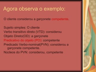 Agora observa o exemplo: O cliente considerou a garçonete  competente . Sujeito simples: O cliente Verbo transitivo direto (VTD): considerou Objeto Direto(OD): a garçonete Predicativo do objeto (PO) : competente Predicado Verbo-nominal(PVN): considerou a garçonete competente. Núcleos do PVN: considerou, competente 
