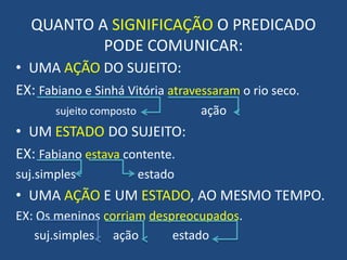 QUANTO A SIGNIFICAÇÃO O PREDICADO PODE COMUNICAR:UMA AÇÃO DO SUJEITO:EX: Fabiano e Sinhá Vitória atravessaram o rio seco.sujeito composto                     açãoUM ESTADO DO SUJEITO:EX: Fabiano estava contente.suj.simples                    estadoUMA AÇÃO E UM ESTADO, AO MESMO TEMPO.EX: Os meninos corriam despreocupados.suj.simples      ação           estado