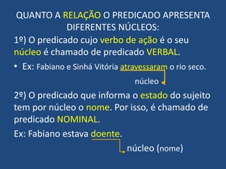 QUANTO A RELAÇÃO O PREDICADO APRESENTA DIFERENTES NÚCLEOS:1º) O predicado cujo verbo de ação é o seu núcleo é chamado de predicado VERBAL.Ex: Fabiano e Sinhá Vitória atravessaram o rio seco.   núcleo2º) O predicado que informa o estado do sujeito tem por núcleo o nome. Por isso, é chamado de predicado NOMINAL.Ex: Fabiano estava doente. 					núcleo (nome)