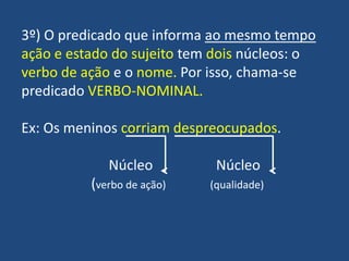 3º) O predicado que informa ao mesmo tempoação e estado do sujeito tem dois núcleos: o verbo de ação e o nome. Por isso, chama-se predicado VERBO-NOMINAL.Ex: Os meninos corriamdespreocupados.		     Núcleo                  Núcleo	(verbo de ação)                 (qualidade)