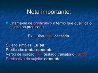 Nota importante:Nota importante:
 Chama-se deChama-se de predicativopredicativo o termo que qualifica oo termo que qualifica o
sujeito no predicado.sujeito no predicado.
Ex: LuísaEx: Luísa andaanda cansada.cansada.
Sujeito simples:Sujeito simples: LuísaLuísa
Predicado:Predicado: anda cansadaanda cansada
Verbo de ligaçãoVerbo de ligação (VL)(VL) (estado transitório):(estado transitório): andaanda
Predicativo do sujeitoPredicativo do sujeito:: cansadacansada
 