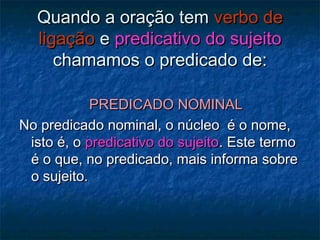 Quando a oração temQuando a oração tem verbo deverbo de
ligaçãoligação ee predicativo do sujeitopredicativo do sujeito
chamamos o predicado de:chamamos o predicado de:
PREDICADO NOMINALPREDICADO NOMINAL
No predicado nominal, o núcleo é o nome,No predicado nominal, o núcleo é o nome,
isto é, oisto é, o predicativo do sujeitopredicativo do sujeito. Este termo. Este termo
é o que, no predicado, mais informa sobreé o que, no predicado, mais informa sobre
o sujeito.o sujeito.
 