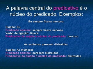 A palavra central doA palavra central do predicativopredicativo é oé o
núcleo do predicado. Exemplos:núcleo do predicado. Exemplos:
Eu sempre ficava nervoso.Eu sempre ficava nervoso.
Sujeito: EuSujeito: Eu
Predicado nominalPredicado nominal : sempre ficava nervoso: sempre ficava nervoso
Verbo de ligação: ficavaVerbo de ligação: ficava
Predicativo do sujeito e núcleo do predicadoPredicativo do sujeito e núcleo do predicado : nervoso: nervoso
As mulheres parecem distraídas.As mulheres parecem distraídas.
Sujeito: As mulheresSujeito: As mulheres
Predicado nominalPredicado nominal : parecem distraídas: parecem distraídas
Predicativo do sujeito e núcleo do predicadoPredicativo do sujeito e núcleo do predicado : distraídas: distraídas
 