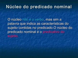 Núcleo do predicado nominalNúcleo do predicado nominal
O núcleoO núcleo não é o verbonão é o verbo, mas sim a, mas sim a
palavra que indica as características dopalavra que indica as características do
sujeito contidas no predicado.O núcleo dosujeito contidas no predicado.O núcleo do
predicado nominal é opredicado nominal é o predicativo dopredicativo do
sujeito.sujeito.
 