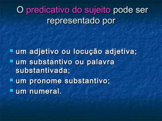 OO predicativo do sujeitopredicativo do sujeito pode serpode ser
representado porrepresentado por
 um adjetivo ou locução adjetiva;um adjetivo ou locução adjetiva;
 um substantivo ou palavraum substantivo ou palavra
substantivada;substantivada;
 um pronome substantivo;um pronome substantivo;
 um numeral.um numeral.
 