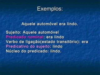 Exemplos:Exemplos:
Aquele automóvel era lindo.Aquele automóvel era lindo.
Sujeito: Aquele automóvelSujeito: Aquele automóvel
Predicado nominalPredicado nominal : era lindo: era lindo
Verbo de ligação(estado transitório): eraVerbo de ligação(estado transitório): era
Predicativo do sujeitoPredicativo do sujeito : lindo: lindo
Núcleo do predicado: lindo.Núcleo do predicado: lindo.
 