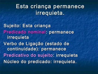 Esta criança permaneceEsta criança permanece
irrequieta.irrequieta.
Sujeito: Esta criançaSujeito: Esta criança
Predicado nominalPredicado nominal: permanece: permanece
irrequietairrequieta
Verbo de Ligação (estado deVerbo de Ligação (estado de
continuidade): permanececontinuidade): permanece
Predicativo do sujeitoPredicativo do sujeito : irrequieta: irrequieta
Núcleo do predicado: irrequieta.Núcleo do predicado: irrequieta.
 