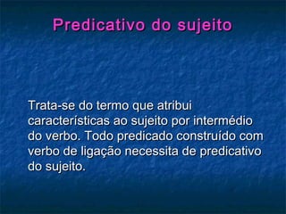 Predicativo do sujeitoPredicativo do sujeito
Trata-se do termo que atribuiTrata-se do termo que atribui
características ao sujeito por intermédiocaracterísticas ao sujeito por intermédio
do verbo. Todo predicado construído comdo verbo. Todo predicado construído com
verbo de ligação necessita de predicativoverbo de ligação necessita de predicativo
do sujeito.do sujeito.
 
