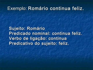 Exemplo:Exemplo: Romário continua feliz.Romário continua feliz.
Sujeito: RomárioSujeito: Romário
Predicado nominal: continua feliz.Predicado nominal: continua feliz.
Verbo de ligação: continuaVerbo de ligação: continua
Predicativo do sujeito: feliz.Predicativo do sujeito: feliz.
 