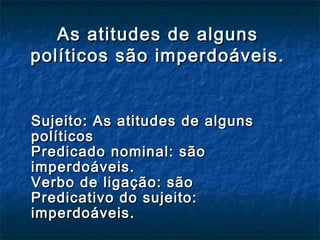 As atitudes de algunsAs atitudes de alguns
políticos são imperdoáveis.políticos são imperdoáveis.
Sujeito: As atitudes de algunsSujeito: As atitudes de alguns
políticospolíticos
Predicado nominal: sãoPredicado nominal: são
imperdoáveis.imperdoáveis.
Verbo de ligação: sãoVerbo de ligação: são
Predicativo do sujeito:Predicativo do sujeito:
imperdoáveis.imperdoáveis.
 