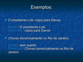 Exemplos:Exemplos:
 O presidente LulaO presidente Lula viajouviajou para Davos.para Davos.
SujeitoSujeito: O presidente Lula: O presidente Lula
PredicadoPredicado:: viajouviajou para Davospara Davos
 ChoveuChoveu torrencialmente no Rio de Janeiro.torrencialmente no Rio de Janeiro.
SujeitoSujeito: sem sujeito: sem sujeito
PredicadoPredicado:: ChoveuChoveu torrencialmente no Rio detorrencialmente no Rio de
JaneiroJaneiro
 