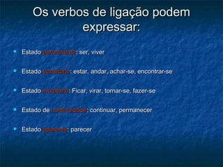 Os verbos de ligação podemOs verbos de ligação podem
expressar:expressar:
 EstadoEstado permanentepermanente: ser, viver: ser, viver
 EstadoEstado transitóriotransitório: estar, andar, achar-se, encontrar-se: estar, andar, achar-se, encontrar-se
 EstadoEstado mutatóriomutatório: Ficar, virar, tornar-se, fazer-se: Ficar, virar, tornar-se, fazer-se
 Estado deEstado de continuidadecontinuidade: continuar, permanecer: continuar, permanecer
 EstadoEstado aparenteaparente: parecer: parecer
 