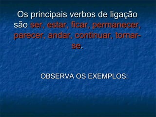 Os principais verbos de ligaçãoOs principais verbos de ligação
sãosão ser, estar, ficar, permanecer,ser, estar, ficar, permanecer,
parecer, andar, continuar, tornar-parecer, andar, continuar, tornar-
sese..
OBSERVA OS EXEMPLOS:OBSERVA OS EXEMPLOS:
 