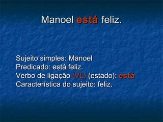 ManoelManoel estáestá feliz.feliz.
Sujeito simples: ManoelSujeito simples: Manoel
Predicado: está feliz.Predicado: está feliz.
Verbo de ligaçãoVerbo de ligação (VL)(VL) (estado):(estado): estáestá
Característica do sujeito: feliz.Característica do sujeito: feliz.
 