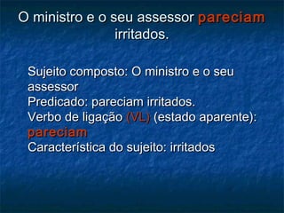 O ministro e o seu assessorO ministro e o seu assessor pareciampareciam
irritados.irritados.
Sujeito composto: O ministro e o seuSujeito composto: O ministro e o seu
assessorassessor
Predicado: pareciam irritados.Predicado: pareciam irritados.
Verbo de ligaçãoVerbo de ligação (VL)(VL) (estado aparente):(estado aparente):
pareciampareciam
Característica do sujeito: irritadosCaracterística do sujeito: irritados
 