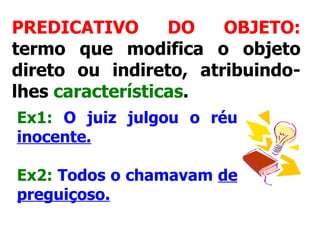 PREDICATIVO DO OBJETO:  termo que modifica o objeto direto ou indireto, atribuindo-lhes  características .   Ex1:   O juiz julgou o réu  inocente. Ex2:   Todos o chamavam  de preguiçoso.   