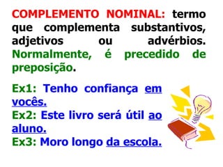 COMPLEMENTO NOMINAL:  termo que complementa substantivos, adjetivos ou advérbios.  Normalmente, é precedido de preposição .   Ex1:   Tenho confiança  em vocês. Ex2:   Este livro será útil  ao aluno. Ex3:   Moro longo  da escola.   