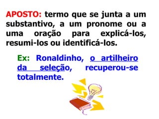 APOSTO:  termo que se junta a um substantivo, a um pronome ou a uma oração para explicá-los, resumi-los ou identificá-los.   Ex:   Ronaldinho,  o artilheiro da seleçã o, recuperou-se totalmente.   