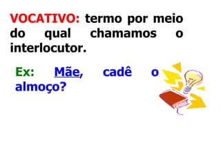 VOCATIVO:  termo por meio do qual chamamos o interlocutor.     Ex:   Mãe , cadê o almoço?   