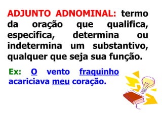 ADJUNTO ADNOMINAL:  termo da oração que qualifica, especifica, determina ou indetermina um substantivo, qualquer que seja sua função.   Ex:   O  vento  fraquinho  acariciava  meu  coração.   