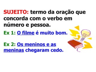 SUJEITO:  termo da oração que concorda com o verbo em número e pessoa.   Ex 1:   O filme  é muito bom.   Ex 2:   Os meninos e as meninas  chegaram cedo.   