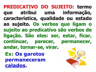 PREDICATIVO DO SUJEITO:  termo que atribui uma informação, característica, qualidade ou estado ao sujeito.  Os verbos que ligam o sujeito ao predicativo são verbos de ligação. São eles: ser, estar, ficar, continuar, parecer, permanecer, andar, tornar-se, virar .   Ex:   Os garotos permaneceram  calados . 
