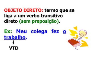 OBJETO DIRETO:  termo que se liga a um verbo transitivo direto  (sem preposição) .   Ex:   Meu colega fez  o trabalho .   VTD 