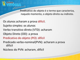 Predicativo do objeto é o termo que caracteriza,
naquele momento, o objeto direto ou indireto.
Os alunos acharam a prova difícil.
Sujeito simples: os alunos
Verbo transitivo direto (VTD): acharam
Objeto Direto (OD): a prova
Predicativo do objeto (PO): difícil
Predicado verbo-nominal(PVN): acharam a prova
difícil
Núcleos do PVN: acharam, difícil
 
