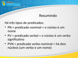 Resumindo
Há três tipos de predicados:
• PN = predicado nominal = o núcleo é um
nome
• PV = predicado verbal = o núcleo é um verbo
significativo
• PVN = predicado verbo-nominal = há dois
núcleos (um verbo e um nome)
 