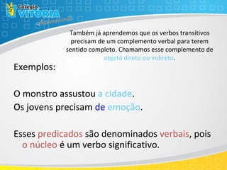Também já aprendemos que os verbos transitivos
precisam de um complemento verbal para terem
sentido completo. Chamamos esse complemento de
objeto direto ou indireto.
Exemplos:
O monstro assustou a cidade.
Os jovens precisam de emoção.
Esses predicados são denominados verbais, pois
o núcleo é um verbo significativo.
 