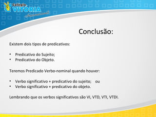 Conclusão:
Existem dois tipos de predicativos:
• Predicativo do Sujeito;
• Predicativo do Objeto.
Teremos Predicado Verbo-nominal quando houver:
• Verbo significativo + predicativo do sujeito; ou
• Verbo significativo + predicativo do objeto.
Lembrando que os verbos significativos são VI, VTD, VTI, VTDI.
 