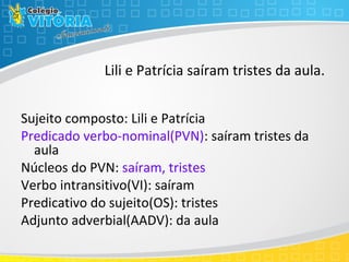 Lili e Patrícia saíram tristes da aula.
Sujeito composto: Lili e Patrícia
Predicado verbo-nominal(PVN): saíram tristes da
aula
Núcleos do PVN: saíram, tristes
Verbo intransitivo(VI): saíram
Predicativo do sujeito(OS): tristes
Adjunto adverbial(AADV): da aula
 