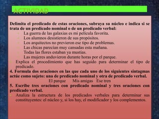 ACTIVIDAD
Delimita el predicado de estas oraciones, subraya su núcleo e indica si se
trata de un predicado nominal o de un predicado verbal:
• La guerra de las galaxias es mi película favorita.
• Los alumnos desistieron de sus propósitos.
• Los arquitectos no previeron ese tipo de problemas.
• Las chicas parecían muy cansadas esta mañana.
• Todas las flores estaban ya mustias.
• Las mujeres anduvieron durante horas por el parque.
 Explica el procedimiento que has seguido para determinar el tipo de
predicado.
4. Formula dos oraciones en las que cada uno de los siguientes sintagmas
actúe como sujeto: una de predicado nominal y otra de predicado verbal.
El parque
Mis amigas Ese tren
5. Escribe tres oraciones con predicado nominal y tres oraciones con
predicado verbal.
 Analiza la estructura de los predicados verbales para determinar sus
constituyentes: el núcleo y, si los hay, el modificador y los complementos.

 