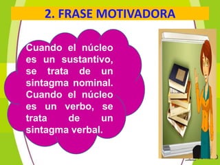 2. FRASE MOTIVADORA
Cuando el núcleo
es un sustantivo,
se trata de un
sintagma nominal.
Cuando el núcleo
es un verbo, se
trata
de
un
sintagma verbal.

 