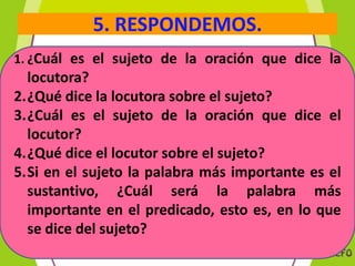 5. RESPONDEMOS.
1. ¿Cuál es el sujeto de la oración que dice la

locutora?
2.¿Qué dice la locutora sobre el sujeto?
3.¿Cuál es el sujeto de la oración que dice el
locutor?
4.¿Qué dice el locutor sobre el sujeto?
5.Si en el sujeto la palabra más importante es el
sustantivo, ¿Cuál será la palabra más
importante en el predicado, esto es, en lo que
se dice del sujeto?

 
