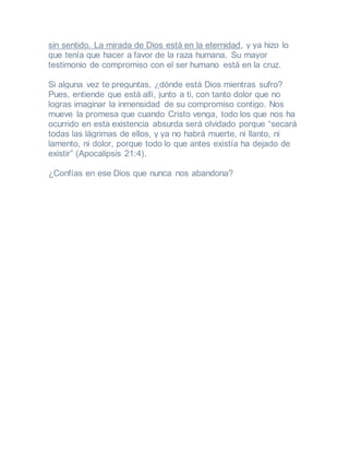 sin sentido. La mirada de Dios está en la eternidad, y ya hizo lo
que tenía que hacer a favor de la raza humana. Su mayor
testimonio de compromiso con el ser humano está en la cruz.
Si alguna vez te preguntas, ¿dónde está Dios mientras sufro?
Pues, entiende que está allí, junto a ti, con tanto dolor que no
logras imaginar la inmensidad de su compromiso contigo. Nos
mueve la promesa que cuando Cristo venga, todo los que nos ha
ocurrido en esta existencia absurda será olvidado porque “secará
todas las lágrimas de ellos, y ya no habrá muerte, ni llanto, ni
lamento, ni dolor, porque todo lo que antes existía ha dejado de
existir” (Apocalipsis 21:4).
¿Confías en ese Dios que nunca nos abandona?
 