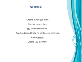 Questão 2
“Ordálio nunca ia à praia.
Caçava passarinhos.
Era uma vidinha vazia.
Propôs independência, no centro, num emprego.
A mãe chorou.
Ordálio saiu pro mar.”
 