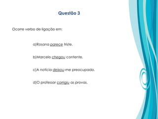 a)Rosana parece triste.
b)Marcelo chegou contente.
c)A notícia deixou-me preocupado.
d)O professor corrigiu as provas.
Questão 3
Ocorre verbo de ligação em:
 