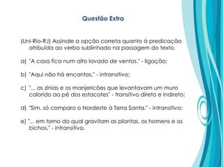(Uni-Rio-RJ) Assinale a opção correta quanto à predicação
atribuída ao verbo sublinhado na passagem do texto.
a) "A casa fica num alto lavado de ventos." - ligação;
b) "Aqui não há encantos." - intransitivo;
c) "... as zínias e os manjericões que levantavam um muro
colorido ao pé dos estacotes" - transitivo direto e indireto;
d) "Sim, só comparo o Nordeste à Terra Santa." - intransitivo;
e) "... em torno do qual gravitam as plantas, os homens e os
bichos." - intransitivo.
Questão Extra
 