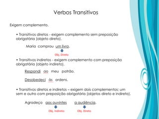 • Transitivos diretos - exigem complemento sem preposição
obrigatória (objeto direto).
• Transitivos indiretos - exigem complemento com preposição
obrigatória (objeto indireto).
• Transitivos diretos e indiretos – exigem dois complementos: um
sem e outro com preposição obrigatória (objetos direto e indireto).
Respondi ao meu patrão.
Desobedeci às ordens.
Verbos Transitivos
Exigem complemento.
Agradeço aos ouvintes a audiência.
Obj. DiretoObj. Indireto
Maria comprou um livro.
Obj. Direto
 