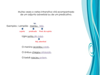 Muitas vezes o verbo intransitivo virá acompanhado
de um adjunto adverbial ou de um predicativo.
Exemplos : Lampião morreu feliz.
sujeito predicado Pred. do sujeito
V.I.
Lígia sumiu de casa.
O menino acordou cedo.
O ônibus chegou atrasado.
O bebê nasceu ontem.
Adj. adverbial
 