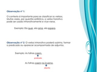 Observação nº 1:
O contexto é importante para se classificar os verbos.
Muitas vezes, por questão estilística, o verbo transitivo
pode ser usado intransitivamente e vice-versa.
Observação nº 2: O verbo intransitivo poderá sozinho, formar
o predicado ou aparecer acompanhado de adjuntos.
Exemplo: Ela quer, ela ama, ela espera.
Exemplo: As folhas caem.
As folhas caem no inverno.
predicado
adjunto
 