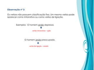 Exemplos: O homem anda depressa.
O homem anda preocupado.
verbo intransitivo – ação
verbo de ligação – estado
Observação nº 3:
Os verbos não possuem classificação fixa. Um mesmo verbo pode
aparecer como intransitivo ou como verbo de ligação.
 
