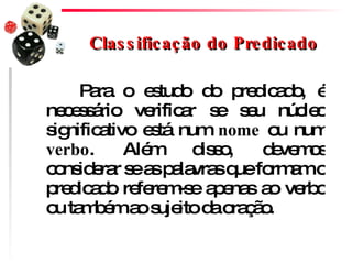 Classificação do Predicado Para o estudo do predicado, é necessário verificar se seu núcleo significativo está num  nome  ou num  verbo . Além disso, devemos considerar se as palavras que formam o predicado referem-se apenas ao verbo ou também ao sujeito da oração.  