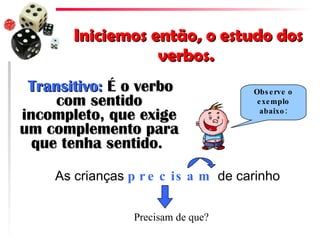 Iniciemos então, o estudo dos verbos.  Transitivo:  É o verbo com sentido incompleto, que exige um complemento para que tenha sentido.  As crianças  precisam  de carinho Observe o exemplo abaixo: Precisam de que? 