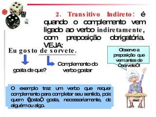 2. Transitivo Indireto:  é quando o complemento vem ligado ao verbo  indiretamente , com preposição obrigatória. VEJA: Complemento do verbo gostar gosta de que? Eu gosto de sorvete. O exemplo traz um verbo que requer complemento para completar seu sentido, pois quem ‘gosta’, gosta, necessariamente, de alguém ou algo.  Observe a preposição  que vem antes de ‘sorvete’! 