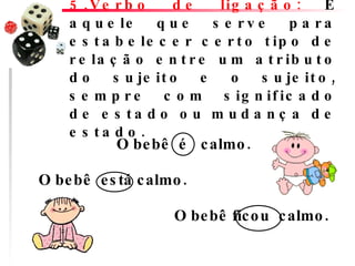 5.Verbo de ligação:  É aquele que serve para estabelecer certo tipo de relação entre um atributo do sujeito e o sujeito, sempre com significado de estado ou mudança de estado.  O bebê  é   calmo.                                  O bebê  está calmo.        O bebê ficou  calmo.          